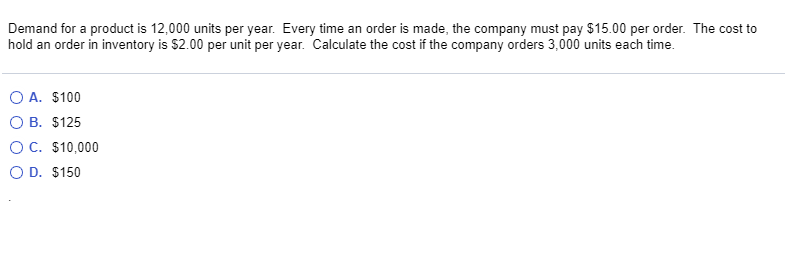 Demand for a product is 12,000 units per year. Every time an order is made, the company must pay $15.00 per order. The cost to
hold an order in inventory is $2.00 per unit per year. Calculate the cost if the company orders 3,000 units each time.
O A. $100
O B. $125
OC. $10,000
O D. $150

