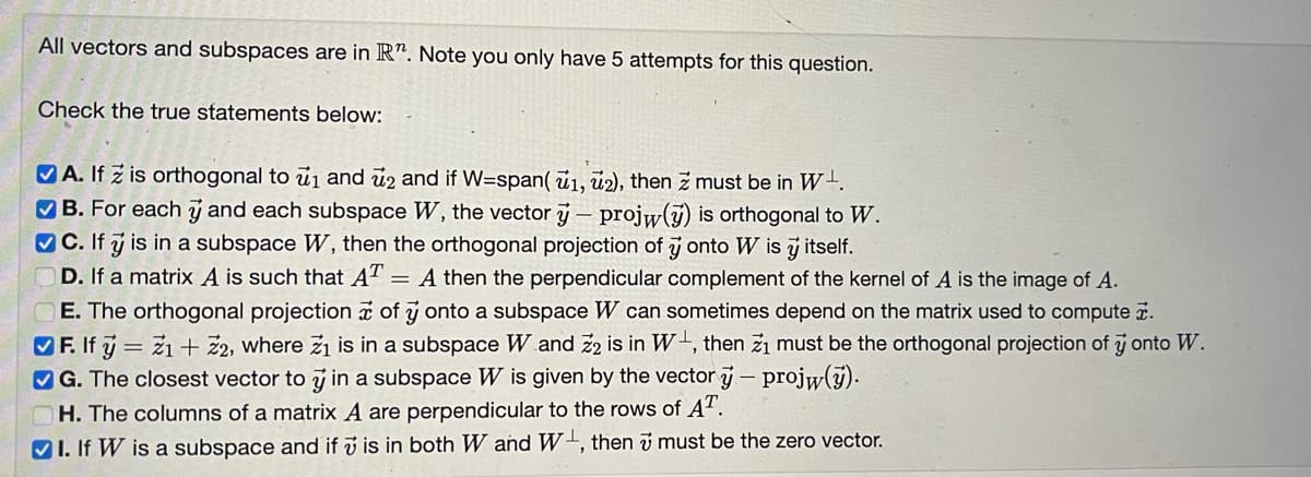 All vectors and subspaces are in R". Note you only have 5 attempts for this question.
Check the true statements below:
A. If z is orthogonal to 1 and 2 and if W=span(1, 2), then Z must be in W.
✔B. For each ý and each subspace W, the vector y projw(y) is orthogonal to W.
-
C. If y is in a subspace W, then the orthogonal projection of y onto w is y itself.
D. If a matrix A is such that AT = A then the perpendicular complement of the kernel of A is the image of A.
E. The orthogonal projection of y onto a subspace W can sometimes depend on the matrix used to compute.
F. If ý = Z1 + Z2, where ži is in a subspace W and Z2 is in W, then zi must be the orthogonal projection of y onto W.
G. The closest vector to y in a subspace W is given by the vector y-projw(y).
H. The columns of a matrix A are perpendicular to the rows of AT.
I. If W is a subspace and if is in both W and W, then 7 must be the zero vector.