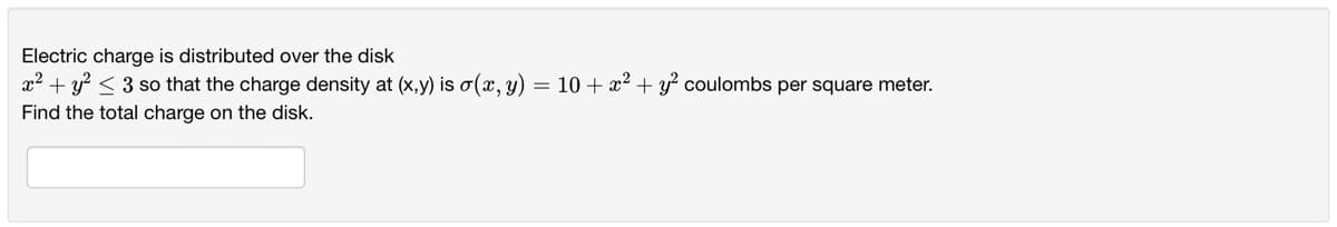 Electric charge is distributed over the disk
x² + y² ≤ 3 so that the charge density at (x,y) is o(x, y) = 10 + x² + y² coulombs per square meter.
Find the total charge on the disk.