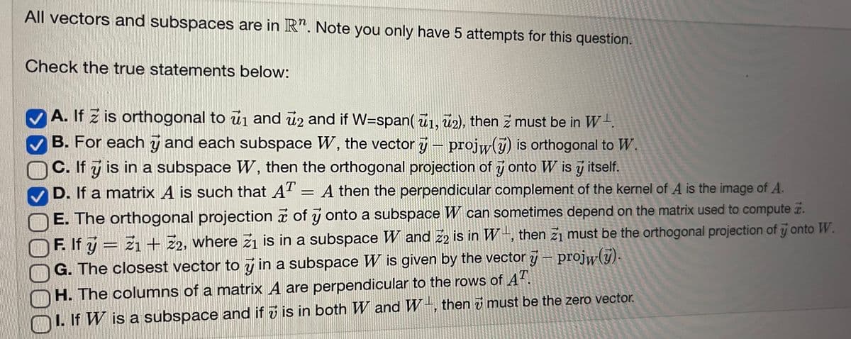 All vectors and subspaces are in R". Note you only have 5 attempts for this question.
Check the true statements below:
>
A. If 2 is orthogonal to ₁ and 2 and if W-span(1, 2), then z must be in W
B. For each and each subspace W, the vector y - projw() is orthogonal to W.
C. If y is in a subspace W, then the orthogonal projection of y onto W is y itself.
D. If a matrix A is such that AT = A then the perpendicular complement of the kernel of A is the image of A.
->>
E. The orthogonal projection of y onto a subspace W can sometimes depend on the matrix used to compute.
F. If ý = Z1 + Z2, where ž₁ is in a subspace W and 22 is in W, then 2₁ must be the orthogonal projection of y onto W.
G. The closest vector to y in a subspace W is given by the vector y – projw(y).
H. The columns of a matrix A are perpendicular to the rows of AT
I. If W is a subspace and if ₹ is in both W and W, then must be the zero vector.