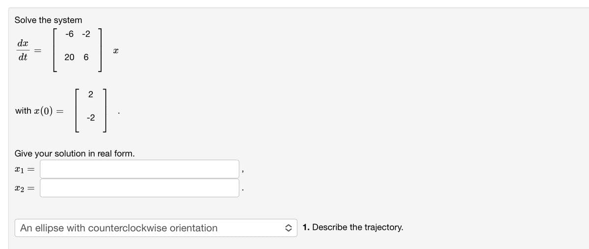 Solve the system
dx
dt
-6 -2
B
20 6
with x (0)
x2 =
X
2
[B] .].
-2
Give your solution in real form.
x1 =
An ellipse with counterclockwise orientation
"
1. Describe the trajectory.