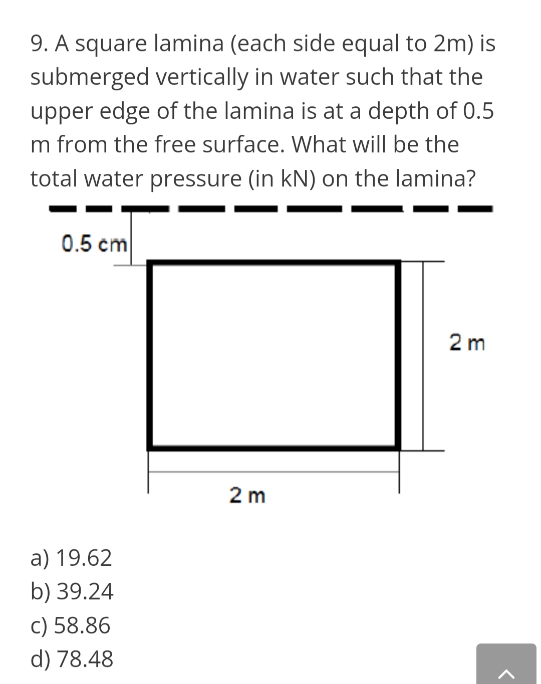 9. A square lamina (each side equal to 2m) is
submerged vertically in water such that the
upper edge of the lamina is at a depth of 0.5
m from the free surface. What will be the
total water pressure (in kN) on the lamina?
0.5 cm
2 m
2 m
a) 19.62
b) 39.24
c) 58.86
d) 78.48

