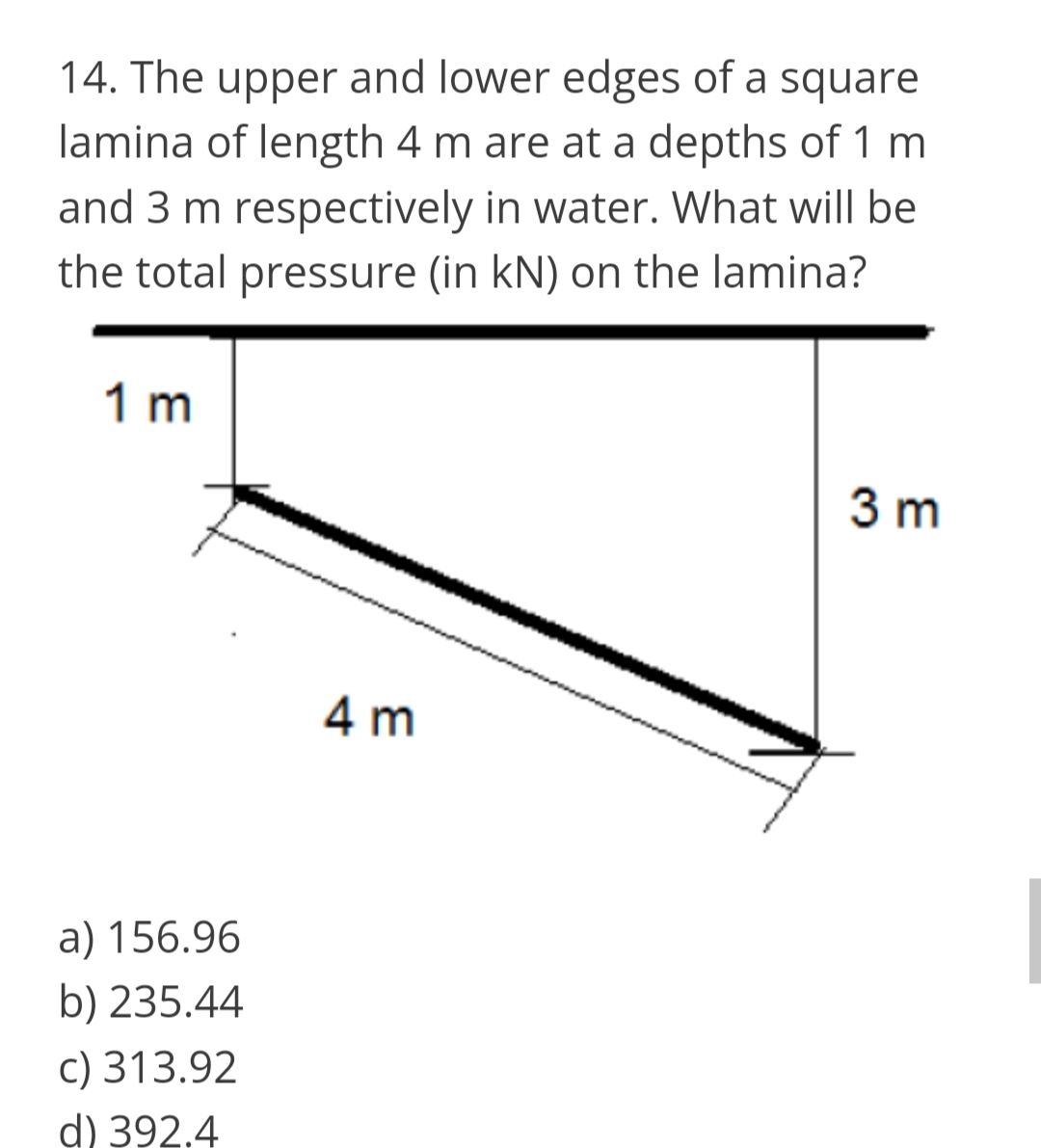 14. The upper and lower edges of a square
lamina of length 4 m are at a depths of 1 m
and 3 m respectively in water. What will be
the total pressure (in kN) on the lamina?
1 m
3 m
4 m
a) 156.96
b) 235.44
c) 313.92
d) 392.4
