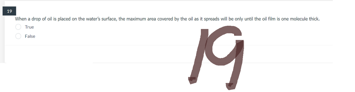 19
When a drop of oil is placed on the water's surface, the maximum area covered by the oil as it spreads will be only until the oil film is one molecule thick.
True
False
19
00