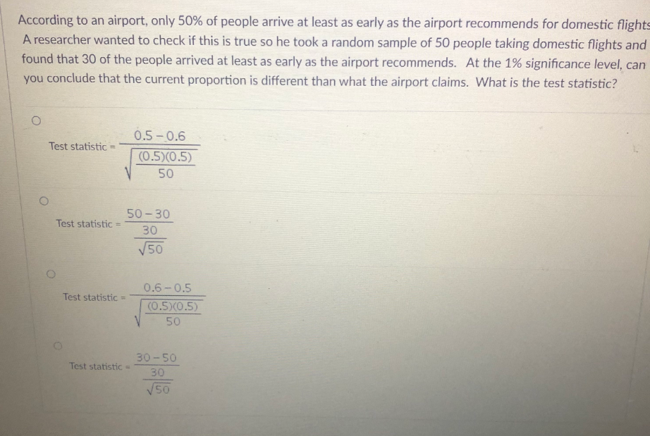 According to an airport, only 50% of people arrive at least as early as the airport recommends for domestic flights
A researcher wanted to check if this is true so he took a random sample of 50 people taking domestic flights and
found that 30 of the people arrived at least as early as the airport recommends. At the 1% significance level, can
you conclude that the current proportion is different than what the airport claims. What is the test statistic?
O
Test statistic =
Test statistic
Test statistic =
0.5-0.6
(0.5)(0.5)
50
50-30
30
√50
Test statistic =
0.6-0.5
(0.5)(0.5)
50
30-50
30
√50
