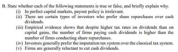 B. State whether each of the following statements is true or false, and briefly explain why.
(i) In perfect capital markets, payout policy is irrelevant.
(ii) There are certain types of investors who prefer share repurchases over cash
dividends.
(iii) Empirical evidence shows that despite higher tax rates on dividends than on
capital gains, the number of firms paying cash dividends is higher than the
number of firms conducting share repurchases.
(iv) Investors generally prefer the imputation tax system over the classical tax system.
(v) Firms are generally reluctant to cut cash dividends.
