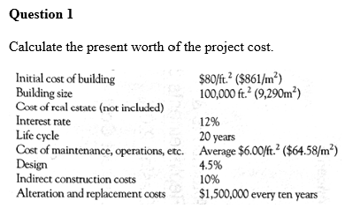 Question 1
Calculate the present worth of the project cost.
$80/ft.² ($861/m²)
100,000 ft.² (9,290m²)
Initial cost of building
Building size
Cost of real estate (not included)
Interest rate
12%
20 years
Life cycle
Cost of maintenance, operations, etc. Average $6.00/ft.² ($64.58/m²)
Design
4.5%
Indirect construction costs
10%
Alteration and replacement costs
$1,500,000 every ten years