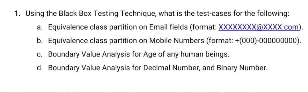 1. Using the Black Box Testing Technique, what is the test-cases for the following:
a. Equivalence class partition on Email fields (format: XXXXXXXX@XXXX.com).
b. Equivalence class partition on Mobile Numbers (format: +(000)-000000000).
c. Boundary Value Analysis for Age of any human beings.
d. Boundary Value Analysis for Decimal Number, and Binary Number.