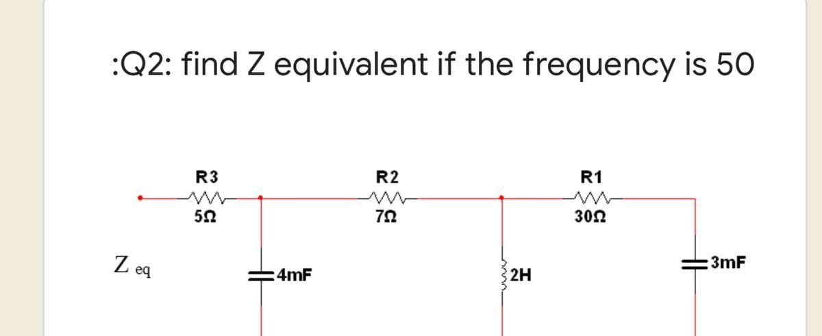 :Q2: find Z equivalent if the frequency is 50
R2
R1
R3
www
552
792
3092
3mF
Zea
4mF
2H