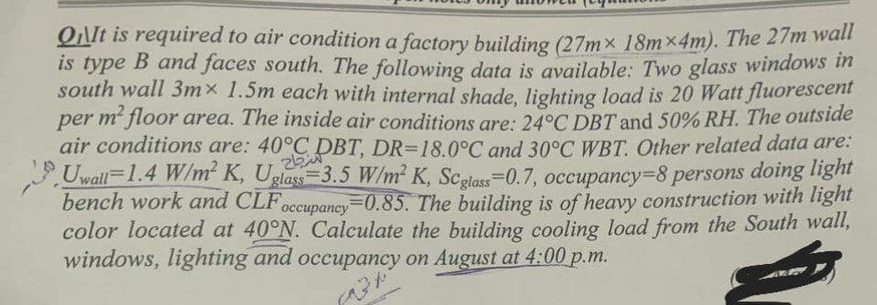 QIt is required to air condition a factory building (27mx 18mx4m). The 27m wall
is type B and faces south. The following data is available: Two glass windows in
south wall 3mx 1.5m each with internal shade, lighting load is 20 Watt fluorescent
per m² floor area. The inside air conditions are: 24°C DBT and 50% RH. The outside
air conditions are: 40°C DBT, DR-18.0°C and 30°C WBT. Other related data are:
Uwall=1.4 W/m² K, Uglass 3.5 W/m² K, Scglass=0.7, occupancy=8 persons doing light
bench work and CLF occupancy 0.85. The building is of heavy construction with light
color located at 40°N. Calculate the building cooling load from the South wall,
windows, lighting and occupancy on August at 4:00 p.m.
الاتحاد