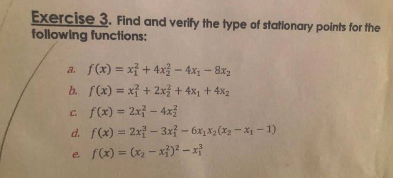 Exercise 3. Find and verify the type of stationary points for the
following functions:
a. f(x) = x² + 4x² - 4x₁ - 8x₂
b.
f(x) = x² + 2x² + 4x₁ + 4x₂
c. f(x) = 2x² - 4x²
d. f(x) = 2x2-3x² - 6x1x₂(x₂-x₁ - 1)
e. f(x) = (x₂-x²)² - x³