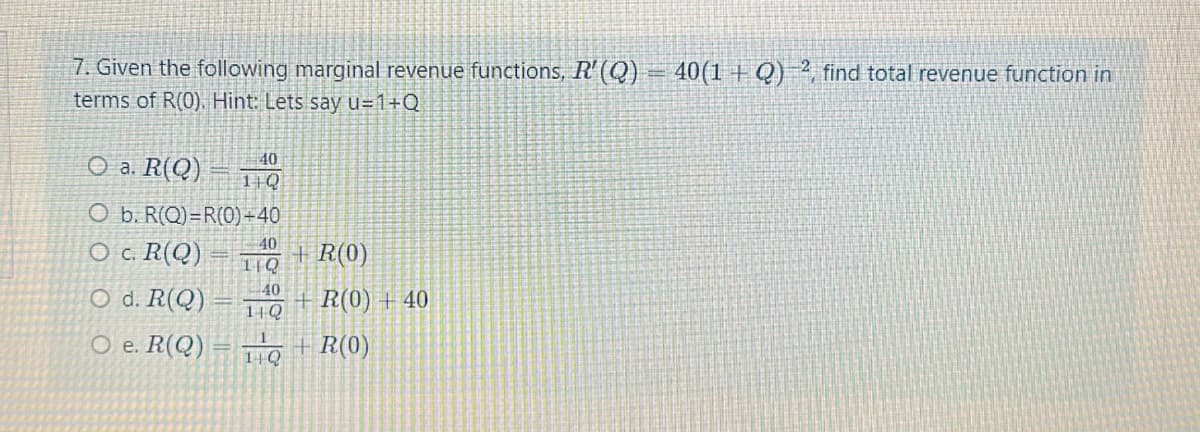 7. Given the following marginal revenue functions, R' (Q)
terms of R(0). Hint: Lets say u=1+Q
Oa. R(Q)
40
11Q
O b. R(Q)=R(0)+40
40(1+Q), find total revenue function in
O c. R(Q)
40
+R(0)
11Q
40
O d. R(Q)
R(0) +40
14Q
O e. R(Q)
+R(0)
1+Q