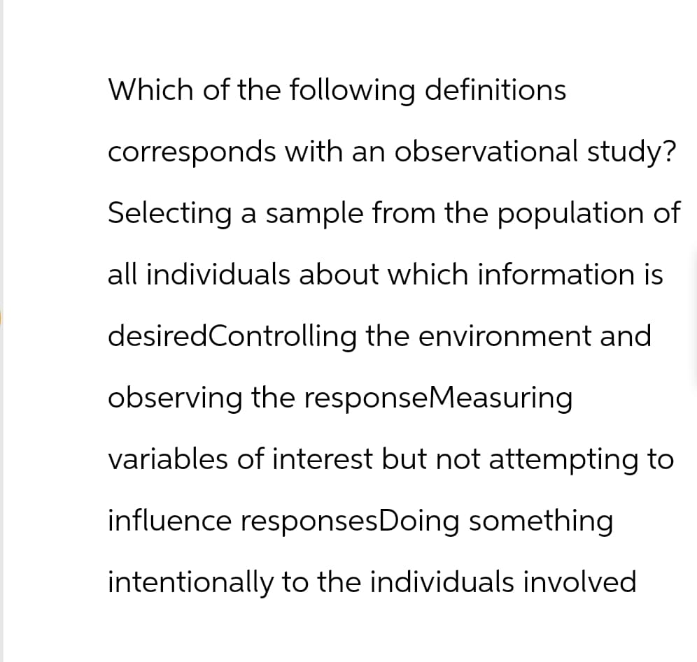 Which of the following definitions
corresponds with an observational study?
Selecting a sample from the population of
all individuals about which information is
desiredControlling the environment and
observing the responseMeasuring
variables of interest but not attempting to
influence responses Doing something
intentionally to the individuals involved