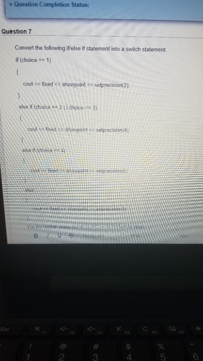 Question Completion Status:
Quèstion 7
Convert the following iflelse if statement into a switch statement:
if (choice == 1)
{
cout << fixed << showpoint << setprecision(2).
else if (choice == 2 || choice == 3)
Cout << fixed < showpoint
selprecision(4);
else itichoice =2 4)
foced snovipoint <á setprecision(S)
setp ac sion(8)
For the toolban pies
Palaptas
Esc
F4
F5
F6
2#
