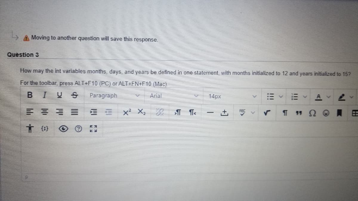 Moving to another question will save this response.
Question 3
How may the int variables months, days, and years be defined in one statement, with months initialized to 12 and years initialized to 15?
For the toolbar press ALT+F10 (PC) or ALT +FN+F10 (Mac).
BIUS
Paragraph
Arial
14px
E E x X,
ABC
!!!
+]
