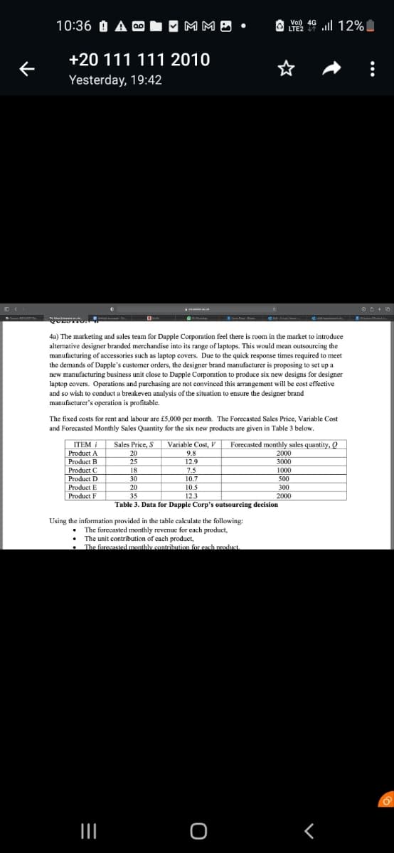 ←
10:36 A-✔ MM..
+20 111 111 2010
Yesterday, 19:42
4a) The marketing and sales team for Dapple Corporation feel there is room in the market to introduce
alternative designer branded merchandise into its range of laptops. This would mean outsourcing the
manufacturing of accessories such as laptop covers. Due to the quick response times required to meet
the demands of Dapple's customer orders, the designer brand manufacturer is proposing to set up a
new manufacturing business unit close to Dapple Corporation to produce six new designs for designer
laptop covers. Operations and purchasing are not convinced this arrangement will be cost effective
and so wish to conduct a breakeven analysis of the situation to ensure the designer brand
manufacturer's operation is profitable.
The fixed costs for rent and labour are £5,000 per month. The Forecasted Sales Price, Variable Cost
and Forecasted Monthly Sales Quantity for the six new products are given in Table 3 below.
ITEM i Sales Price, S Variable Cost, V
Product A
Product B
Product C
Product D
Product E
Product F
20
25
|||
18
30
20
9.8
12.9
7.5
10.7
10.5
12.3
vo 46 ll 12%
|
LTE2
35
Table 3. Data for Dapple Corp's outsourcing decision
Using the information provided in the table calculate the following:
The forecasted monthly revenue for each product,
The unit contribution of each product,
The forecasted monthly contribution for each product.
Forecasted monthly sales quantity, Q
2000
3000
1000
500
300
2000
O
Г
