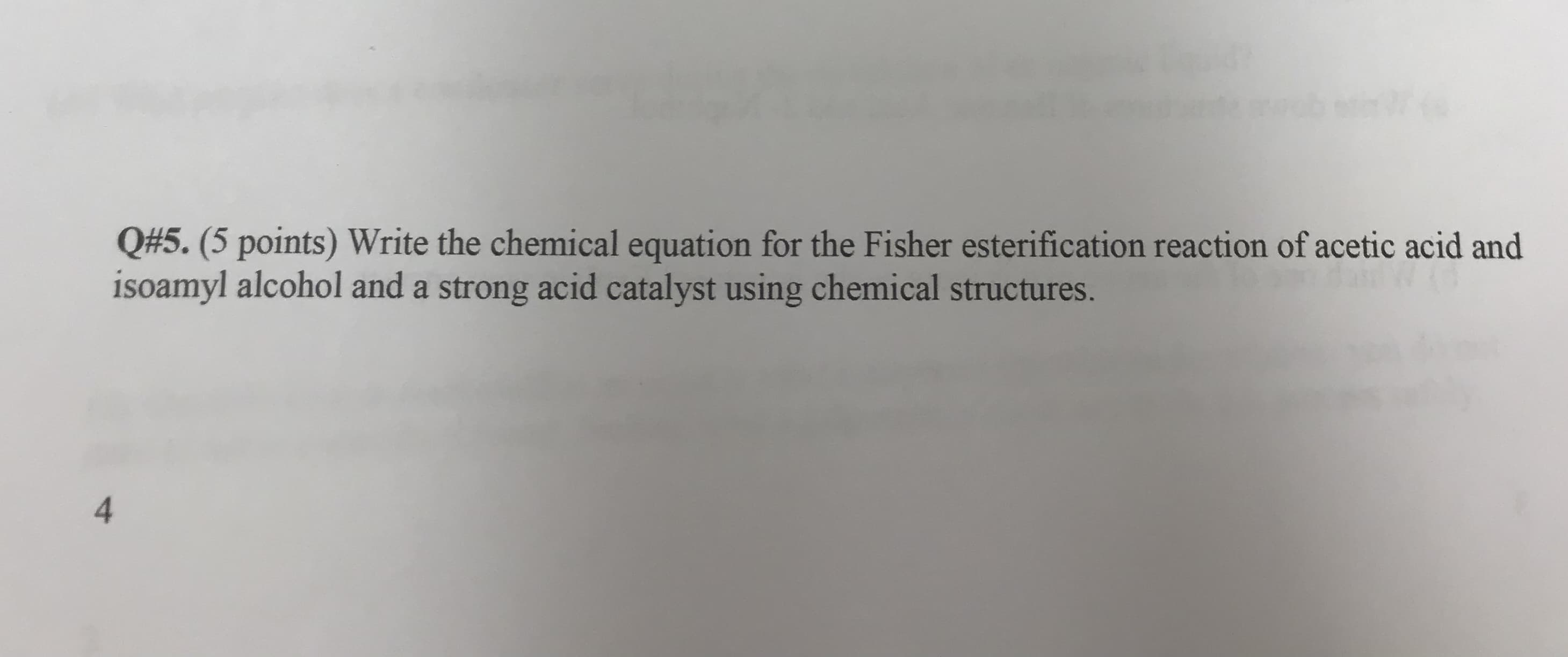 Q#5. (5 points) Write the chemical equation for the Fisher esterification reaction of acetic acid and
isoamyl alcohol and a strong acid catalyst using chemical structures.
4
