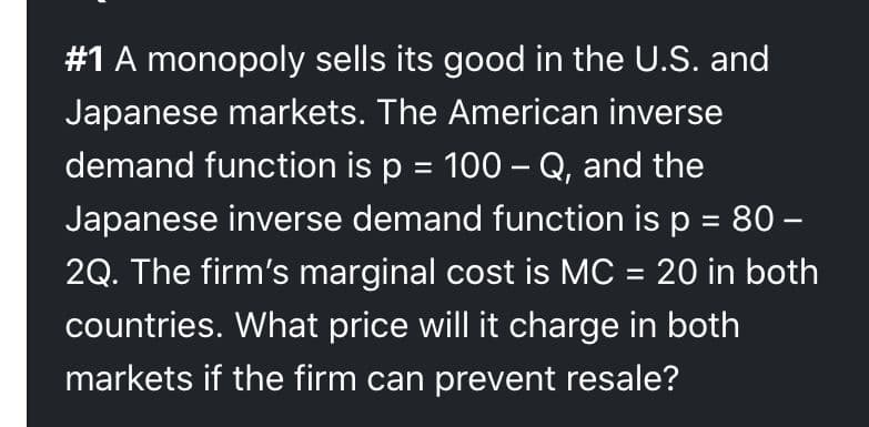 #1 A monopoly sells its good in the U.S. and
Japanese markets. The American inverse
demand function is p = 100 – Q, and the
Japanese inverse demand function is p = 80 –
2Q. The firm's marginal cost is MC = 20 in both
%3D
countries. What price will it charge in both
markets if the firm can prevent resale?
