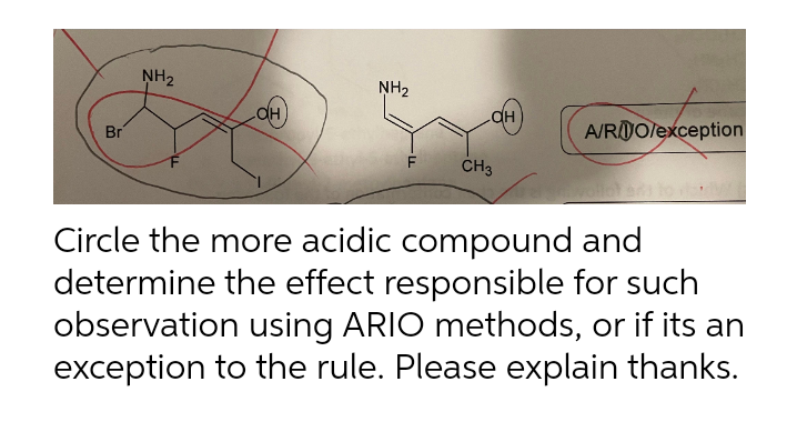 Br
NH₂
OH
NH₂
CH3
A/RO/exception
Circle the more acidic compound and
determine the effect responsible for such
observation using ARIO methods, or if its an
exception to the rule. Please explain thanks.