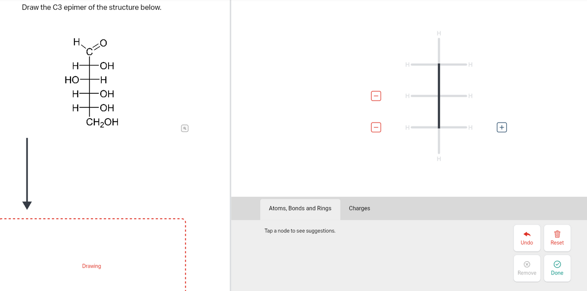 Draw the C3 epimer of the structure below.
H
H-
HO -H
-OH
H- OH
-OH
-H
CH₂OH
Drawing
a
Atoms, Bonds and Rings
Tap a node to see suggestions.
Charges
H
H
H
H
H
H
H
+
Undo
Remove
Reset
Done