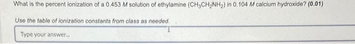What is the percent ionization of a 0.453 M solution of ethylamine (CH3CH₂NH₂) in 0.104 M calcium hydroxide? (0.01)
Use the table of ionization constants from class as needed.
Type your answer...