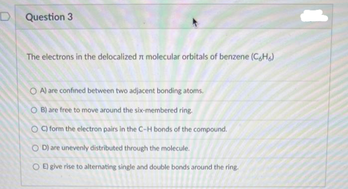 D
Question 3
The electrons in the delocalized r molecular orbitals of benzene (C6H6)
OA) are confined between two adjacent bonding atoms.
O B) are free to move around the six-membered ring.
OC) form the electron pairs in the C-H bonds of the compound.
OD) are unevenly distributed through the molecule.
OE) give rise to alternating single and double bonds around the ring.