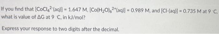 If you find that [CoCl42 (aq)] = 1.647 M, [Co(H₂O)62+ (aq)] = 0.989 M, and [CI-(aq)] = 0.735 M at 9 °C,
what is value of AG at 9 C, in kJ/mol?
Express your response to two digits after the decimal.