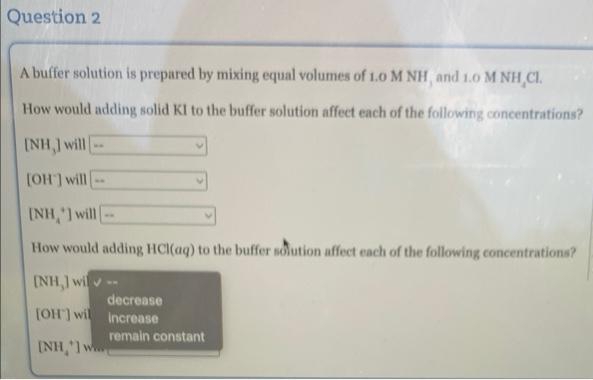 Question 2
A buffer solution is prepared by mixing equal volumes of 1.0 M NH, and 1.0 M NH CI.
How would adding solid KI to the buffer solution affect each of the following concentrations?
[NH,] will
[OH] will
[NH,] will -
How would adding HCl(aq) to the buffer solution affect each of the following concentrations?
[NH,] wil
[OH] wil
ANH 1 m
decrease
increase
remain constant