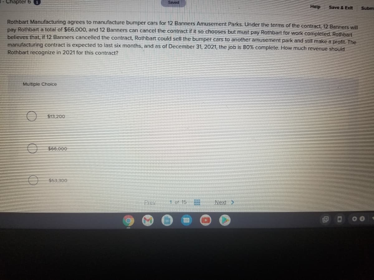 Chapter 6 i
Saved
Help
Save & Exit
Subm
Rothbart Manufacturing agrees to manufacture bumper cars for 12 Banners Amusement Parks. Under the terms of the contract, 12 Banners will
pay Rothbart a total of $66,000, and 12 Banners can cancel the contract if it so chooses but must pay Rothbart for work completed. Rothbart
believes that, if 12 Banners cancelled the contract, Rothbart could sell the bumper cars to another amusement park and still make a profit. The
manufacturing contract is expected to last six months, and as of December 31, 2021, the job is 80% complete. How much revenue should
Rothbart recognize in 2021 for this contract?
Multiple Choice
$13.200
$66.000
553.300
Prev
1 of 15
Next >
