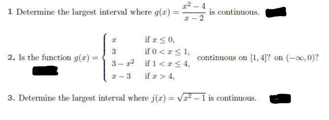 x² – 4
1. Determine the largest interval where g(x) =
is continuous.
x – 2
if a < 0,
if 0 < x < 1,
3 – 22 if 1< æ < 4,
3
2. Is the function g(x) =
continuous on [1, 4]? on (-∞,0)?
x - 3
if x > 4,
3. Determine the largest interval where j(x) = Vx² -
is continuous.
