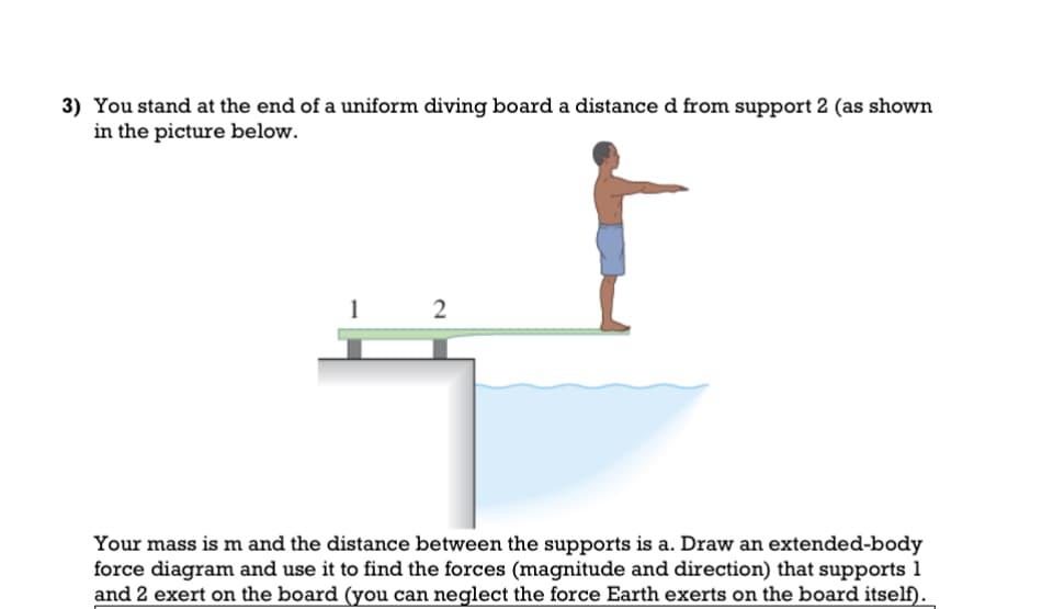 3) You stand at the end of a uniform diving board a distance d from support 2 (as shown
in the picture below.
1
2
Your mass is m and the distance between the supports is a. Draw an extended-body
force diagram and use it to find the forces (magnitude and direction) that supports 1
and 2 exert on the board (you can neglect the force Earth exerts on the board itself).