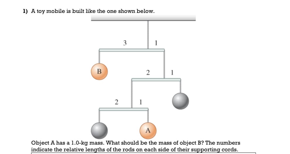 1) A toy mobile is built like the one shown below.
B
2
3
1
2
1
1
Object A has a 1.0-kg mass. What should be the mass of object B? The numbers
indicate the relative lengths of the rods on each side of their supporting cords.