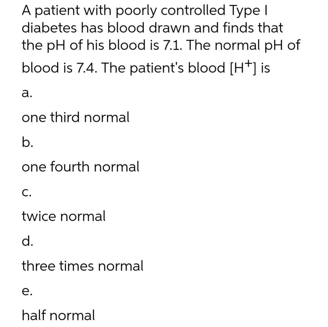 A patient with poorly controlled Type I
diabetes has blood drawn and finds that
the pH of his blood is 7.1. The normal pH of
blood is 7.4. The patient's blood [H*] is
а.
one third normal
b.
one fourth normal
C.
twice normal
d.
three times normal
е.
half normal
