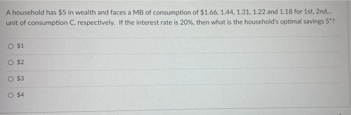 A household has $5 in wealth and faces a MB of consumption of $1.66, 1.44, 1.31, 1.22 and 1.18 for 1st, 2nd...
unit of consumption C, respectively. If the interest rate is 20%, then what is the household's optimal savings S?
O $1
O $2
O $3
O $4