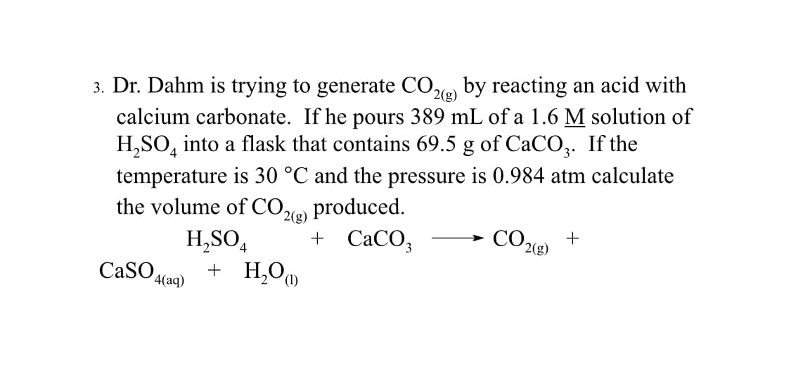 3. Dr. Dahm is trying to generate CO2(g) by reacting an acid with
calcium carbonate. If he pours 389 mL of a 1.6 M solution of
H₂SO4 into a flask that contains 69.5 g of CaCO3. If the
temperature is 30 °C and the pressure is 0.984 atm calculate
the volume of CO2(g) produced.
H₂SO4 + CaCO3
CaSO4 + H₂O)
4(aq)
CO2(g)
+