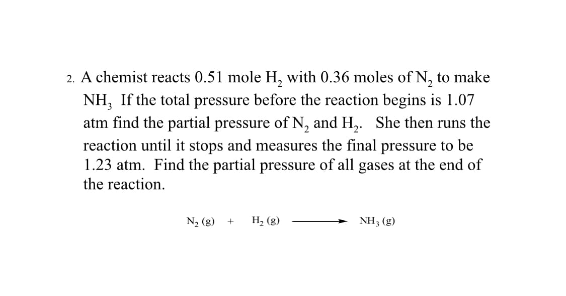 2. A chemist reacts 0.51 mole H₂ with 0.36 moles of N₂ to make
NH, If the total pressure before the reaction begins is 1.07
atm find the partial pressure of N₂ and H₂. She then runs the
reaction until it stops and measures the final pressure to be
1.23 atm. Find the partial pressure of all gases at the end of
the reaction.
N₂ (g) + H₂ (g)
NH3 (g)