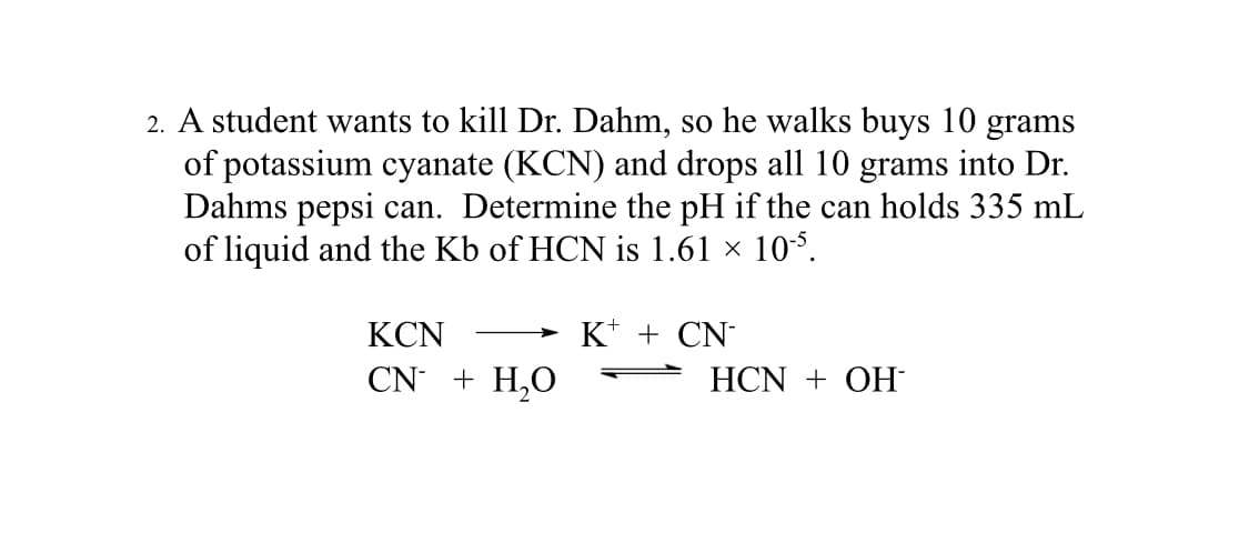 2. A student wants to kill Dr. Dahm, so he walks buys 10 grams
of potassium cyanate (KCN) and drops all 10 grams into Dr.
Dahms pepsi can. Determine the pH if the can holds 335 mL
of liquid and the Kb of HCN is 1.61 × 10-5.
KCN
CN + H₂O
K+ + CN*
HCN + OH