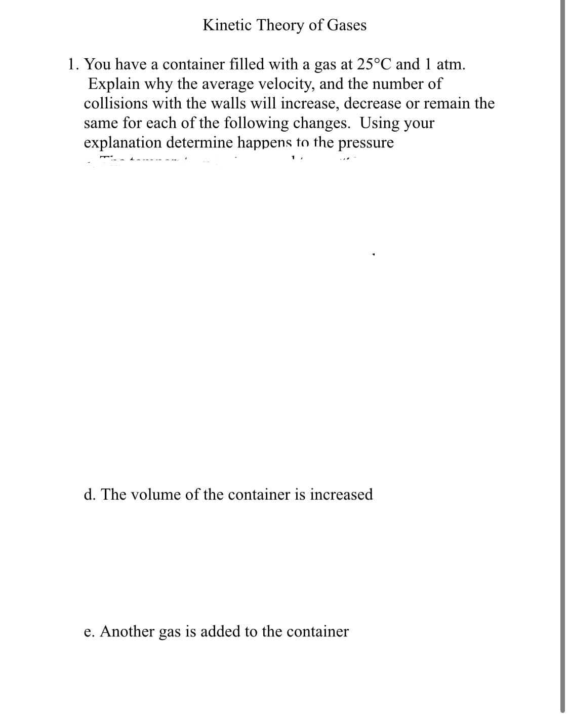 Kinetic Theory of Gases
1. You have a container filled with a gas at 25°C and 1 atm.
Explain why the average velocity, and the number of
collisions with the walls will increase, decrease or remain the
same for each of the following changes. Using your
explanation determine happens to the pressure
d. The volume of the container is increased
e. Another gas is added to the container