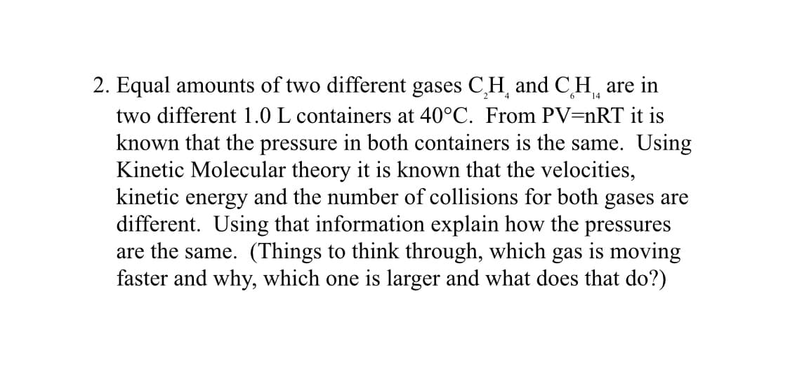 14
2. Equal amounts of two different gases CH and CH are in
two different 1.0 L containers at 40°C. From PV=nRT it is
known that the pressure in both containers is the same. Using
Kinetic Molecular theory it is known that the velocities,
kinetic energy and the number of collisions for both gases are
different. Using that information explain how the pressures
are the same. (Things to think through, which gas is moving
faster and why, which one is larger and what does that do?)