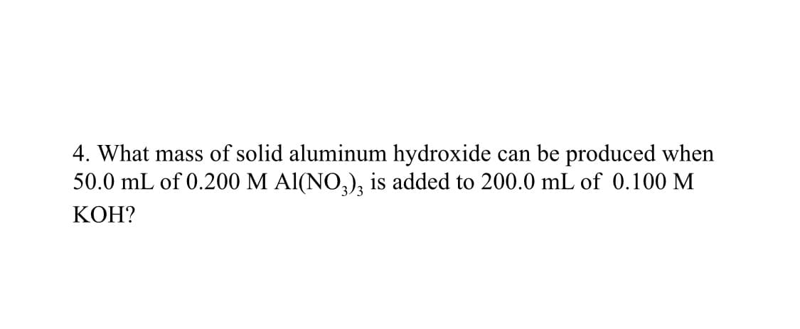 4. What mass of solid aluminum hydroxide can be produced when
50.0 mL of 0.200 M Al(NO3)3 is added to 200.0 mL of 0.100 M
KOH?