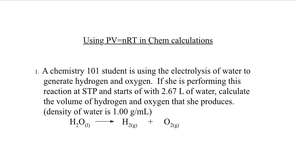 Using PV=nRT in Chem calculations
1. A chemistry 101 student is using the electrolysis of water to
generate hydrogen and oxygen. If she is performing this
reaction at STP and starts of with 2.67 L of water, calculate
the volume of hydrogen and oxygen that she produces.
(density of water is 1.00 g/mL)
H₂(g)
+
H₂O)
02 (8)