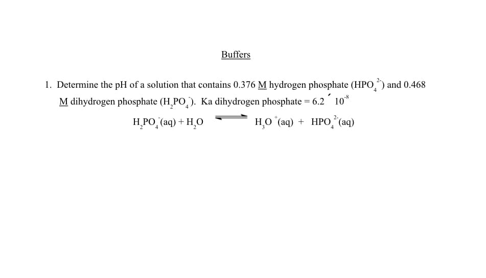 Buffers
1. Determine the pH of a solution that contains 0.376 M hydrogen phosphate (HPO) and 0.468
M dihydrogen phosphate (H₂PO₂). Ka dihydrogen phosphate = 6.2 10
H_PO_ (aq)+H_O
H₂O (aq) + HPO (aq)
4