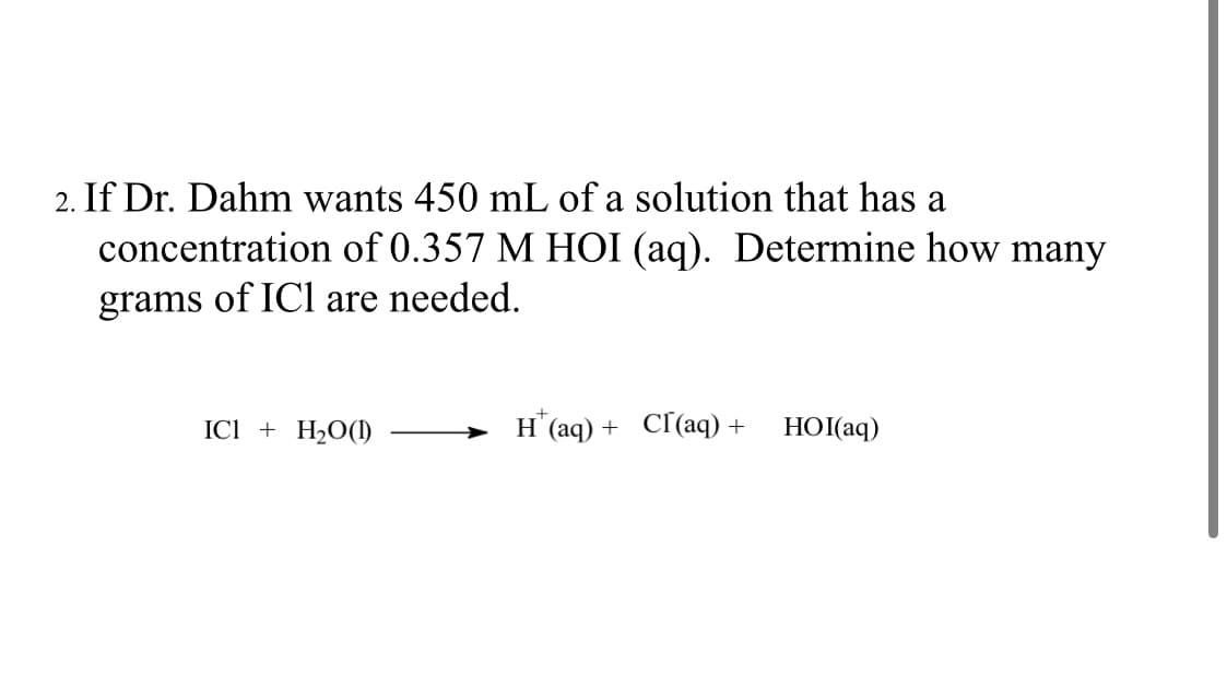 2. If Dr. Dahm wants 450 mL of a solution that has a
concentration of 0.357 M HOI (aq). Determine how many
grams of ICl are needed.
ICI + H₂O(1)
H* (aq) + Cl(aq) + HOI(aq)