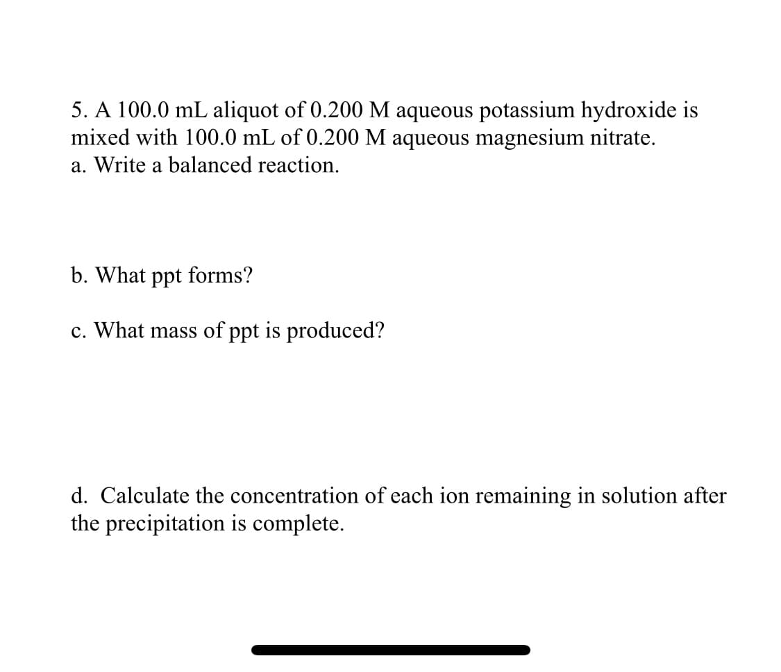 5. A 100.0 mL aliquot of 0.200 M aqueous potassium hydroxide is
mixed with 100.0 mL of 0.200 M aqueous magnesium nitrate.
a. Write a balanced reaction.
b. What ppt forms?
c. What mass of ppt is produced?
d. Calculate the concentration of each ion remaining in solution after
the precipitation is complete.