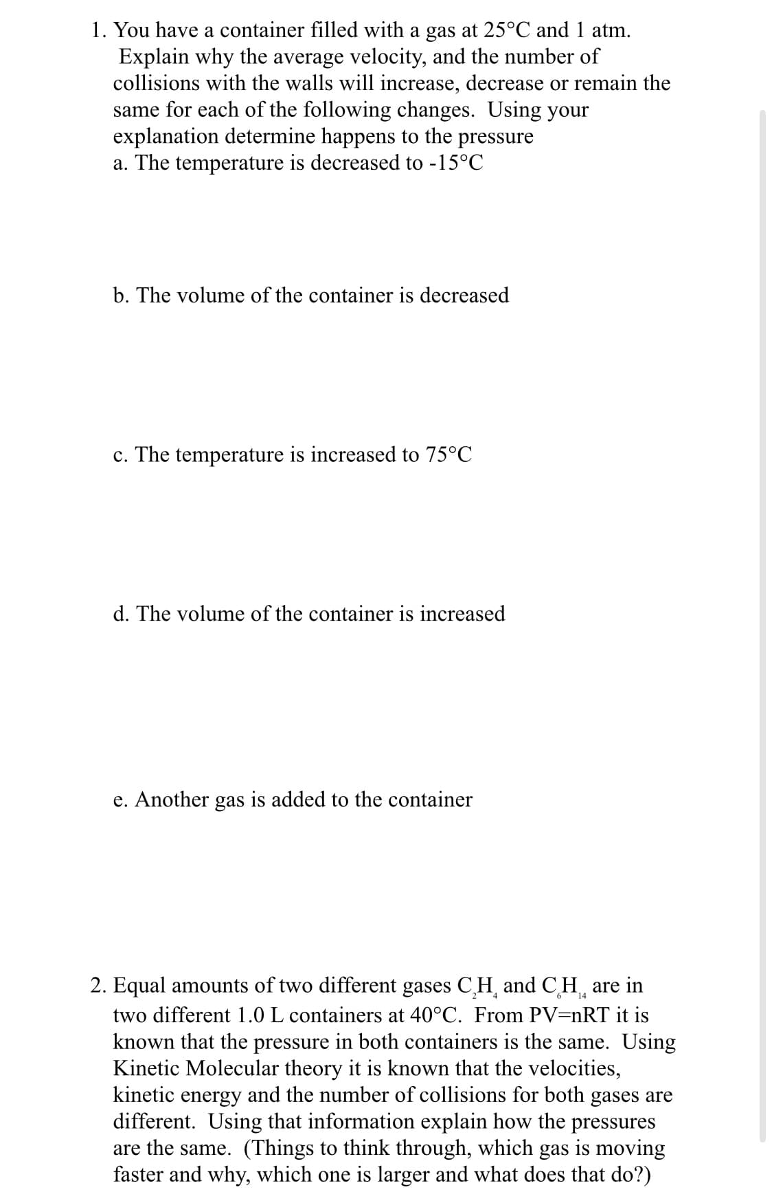 1. You have a container filled with a gas at 25°C and 1 atm.
Explain why the average velocity, and the number of
collisions with the walls will increase, decrease or remain the
same for each of the following changes. Using your
explanation determine happens to the pressure
a. The temperature is decreased to -15°C
b. The volume of the container is decreased
c. The temperature is increased to 75°C
d. The volume of the container is increased
e. Another gas is added to the container
14
2. Equal amounts of two different gases C₂H and CH are in
two different 1.0 L containers at 40°C. From PV=nRT it is
known that the pressure in both containers is the same. Using
Kinetic Molecular theory it is known that the velocities,
kinetic energy and the number of collisions for both gases are
different. Using that information explain how the pressures
are the same. (Things to think through, which gas is moving
faster and why, which one is larger and what does that do?)