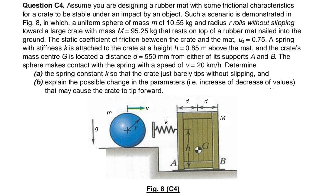 Question C4. Assume you are designing a rubber mat with some frictional characteristics
for a crate to be stable under an impact by an object. Such a scenario is demonstrated in
Fig. 8, in which, a uniform sphere of mass m of 10.55 kg and radius r rolls without slipping
toward a large crate with mass M= 95.25 kg that rests on top of a rubber mat nailed into the
ground. The static coefficient of friction between the crate and the mat, Hs = 0.75. A spring
with stiffness k is attached to the crate at a height h = 0.85 m above the mat, and the crate's
mass centre G is located a distance d = 550 mm from either of its supports A and B. The
sphere makes contact with the spring with a speed of v= 20 km/h. Determine
(a) the spring constant k so that the crate just barely tips without slipping, and
(b) explain the possible change in the parameters (i.e. increase of decrease of values)
that may cause the crate to tip forward.
d
d.
win
g
A
Fig. 8 (C4)
