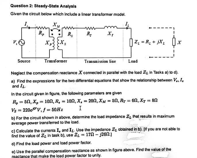 Question 2: Steady-State Analysis
Given the circuit below which include a linear transformer model.
XM
Rp
Rs
R;
X,
|Z. = R, + jX,
Source
Transformer
Transmission line
Load
Neglect the compensation reactance X connected in parallel with the load ZL in Tasks a) to d).
a) Find the expressions for the two differential equations that show the relationship between V,,I,
and IL.
In the circuit given in figure, the following parameters are given
R, = 50, X, = 10n, R, = 102, X, = 202, XM = 50, Rr = 6N, XT = 80
%3D
%3D
Vs = 220e0v, f = 50HZ
b) For the circuit shown in above, determine the load impedance ZL that results in maximum
average power transferred to the load.
c) Calculate the currents I, and IL. Use the impedance ZL obtained in b). [If you are not able to
find the value of 2ZL in task b), use ZL = 170 – j26.]
%3D
d) Find the load power and load power factor.
e) Use the parallel compensation reactance as shown in figure above. Find the value of the
reactance that make the load power factor to unity.
