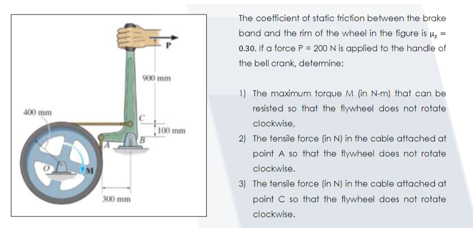 The coefficient of static friction between the brake
band and the rim of the wheel in the figure is H,
0.30. If a force P = 200 N is applied to the handle of
the bell crank, determine:
900 mm
1) The maximum torque M (in N-m) that can be
resisted so that the flywheel does not rotate
400 mm
clockwise,
100 mm
B
2) The tensile force (in N) in the cable attached at
point A so that the flywheel does not rotate
clockwise.
3) The tensile force (in N) in the cable attached at
300 mm
point C so that the flywheel does not rotate
clockwise.

