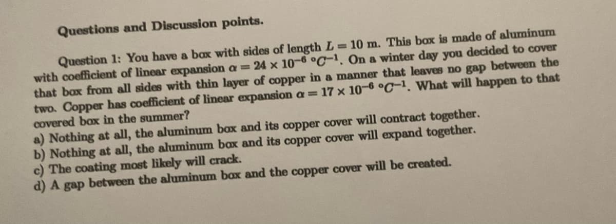 Questions and Discussion points.
Question 1: You have a box with sides of length L=10 m. This box is made of aluminum
with coefficient of linear expansion a = 24 x 10-6 °C-1. On a winter day you decided to cover
that box from all sides with thin layer of copper in a manner that leaves no gap between the
two. Copper has coefficient of linear expansion a = 17 x 10-6 °C-1. What will happen to that
covered box in the summer?
a) Nothing at all, the aluminum box and its copper cover will contract together.
b) Nothing at all, the aluminum bax and its copper cover will expand together.
c) The coating most likely will crack.
d) A gap between the aluminum box and the copper cover will be created.