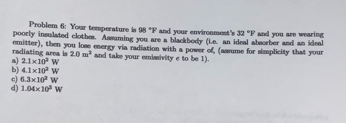 Problem 6: Your temperature is 98 °F and your environment's 32 °F and you are wearing
poorly insulated clothes. Assuming you are a blackbody (i.e. an ideal absorber and an ideal
emitter), then you lose energy via radiation with a power of, (assume for simplicity that your
radiating area is 2.0 m² and take your emissivity e to be 1).
a) 2.1×10² W
b) 4.1x10² W
c) 6.3x10² W
d) 1.04×10³ W